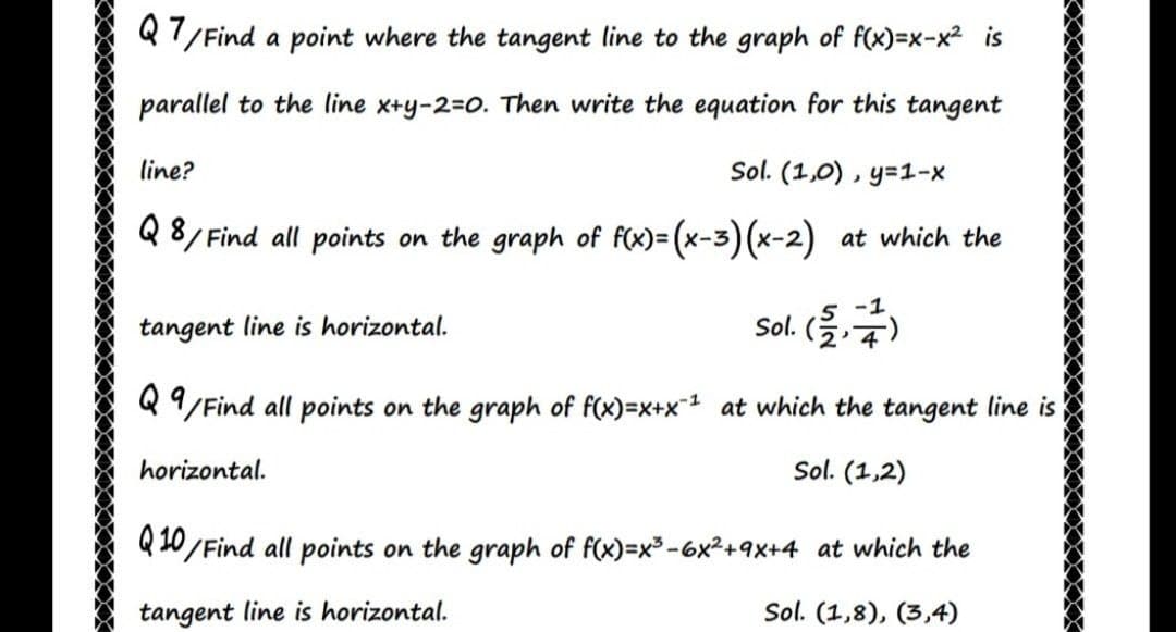 Q7/ Find
a point where the tangent line to the graph of f(x)=x-x2 is
parallel to the line x+y-2=0. Then write the equation for this tangent
line?
Sol. (1,0) , y=1-x
Q 8/ Find all points on the graph of f(x)= (x-3) (x-2) at which the
<->
-1
tangent line is horizontal.
sol. (을4)
Q /Find all points on the graph of f(x)=x+x1 at which the tangent line is
horizontal.
Sol. (1,2)
Q 10/Find all points on the graph of f(x)=x3-6x²+9x+4 at which the
tangent line is horizontal.
Sol. (1,8), (3,4)
