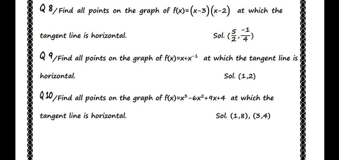 Q 8/ Find all points on the graph of f(x)= (x-3) (x-2) at which the
%3D
tangent line is horizontal.
Sol. (
Q 9/Find all points on the graph of f(x)=x+x1 at which the tangent line is
horizontal.
Sol. (1,2)
Q 10/Find all points on the graph of f(x)=x3-6x2+9X+4 at which the
tangent line is horizontal.
Sol. (1,8), (3,4)
