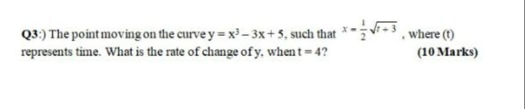 Q3:) The point moving on the curve y = x - 3x+5, such that ****, where (t)
represents time. What is the rate of change of y, when t 4?
(10 Marks)
