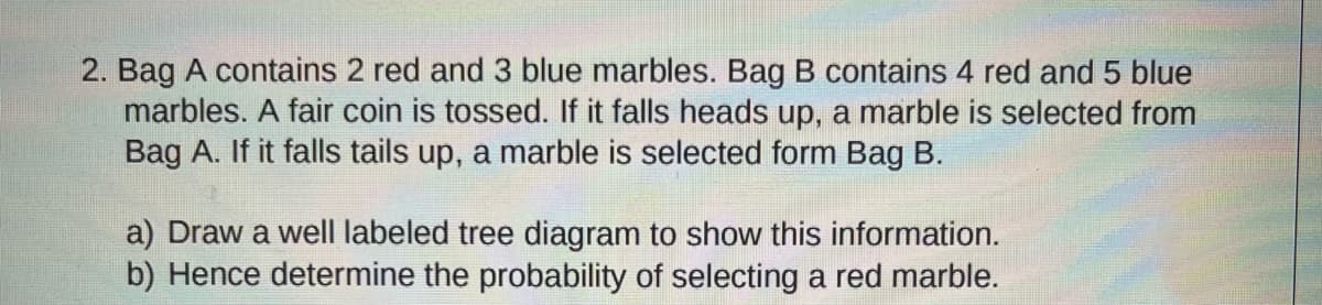 2. Bag A contains 2 red and 3 blue marbles. Bag B contains 4 red and 5 blue
marbles. A fair coin is tossed. If it falls heads up, a marble is selected from
Bag A. If it falls tails up, a marble is selected form Bag B.
a) Draw a well labeled tree diagram to show this information.
b) Hence determine the probability of selecting a red marble.
