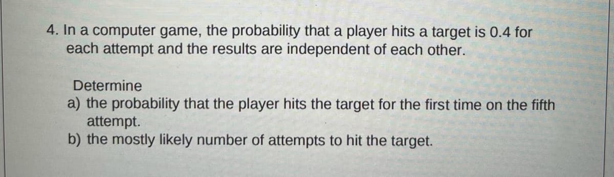 4. In a computer game, the probability that a player hits a target is 0.4 for
each attempt and the results are independent of each other.
Determine
a) the probability that the player hits the target for the first time on the fifth
attempt.
b) the mostly likely number of attempts to hit the target.
