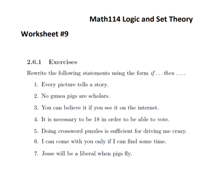 Math114 Logic and Set Theory
2.6.1 Exercises
Rewrite the following statements using the form if... then....
1. Every picture tells a story.
2. No gunea pigs are scholars.
3. You can believe it if you see it on the internet.
4. It is necessary to be 18 in order to be able to vote.
5. Doing crossword puzzles is sufficient for driving me crazy.
6. I can come with you only if I can find some time.
7. Jesse will be a liberal when pigs fly.
Worksheet #9
