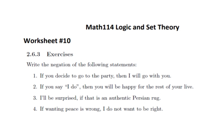 Math114 Logic and Set Theory
Worksheet #10
2.6.3 Exercises
Write the negation of the following statements:
1. If you decide to go to the party, then I will go with you.
2. If you say "I do", then you will be happy for the rest of your live.
3. I'll be surprised, if that is an authentic Persian rug.
4. If wanting peace is wrong, I do not want to be right.