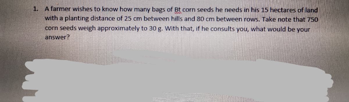 1. A farmer wishes to know how many bags of Bt corn seeds he needs in his 15 hectares of land
with a planting distance of 25 cm between hills and 80 cm between rows. Take note that 750
corn seeds weigh approximately to 30 g. With that, if he consults you, what would be your
answer?