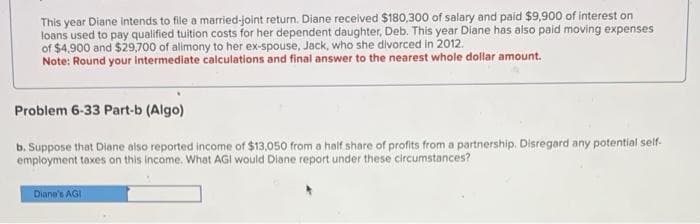 This year Diane intends to file a married-joint return. Diane received $180,300 of salary and paid $9,900 of interest on
loans used to pay qualified tuition costs for her dependent daughter, Deb. This year Diane has also paid moving expenses
of $4,900 and $29,700 of alimony to her ex-spouse, Jack, who she divorced in 2012.
Note: Round your intermediate calculations and final answer to the nearest whole dollar amount.
Problem 6-33 Part-b (Algo)
b. Suppose that Diane also reported income of $13,050 from a half share of profits from a partnership. Disregard any potential self.
employment taxes on this income. What AGI would Diane report under these circumstances?
Diane's AGI