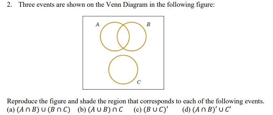 2. Three events are shown on the Venn Diagram in the following figure:
A
O.
C
B
Reproduce the figure and shade the region that corresponds to each of the following events.
(a) (An B) U (BNC) (b) (AUB) nC
u
(c) (BUC)' (d) (An B)' U C'