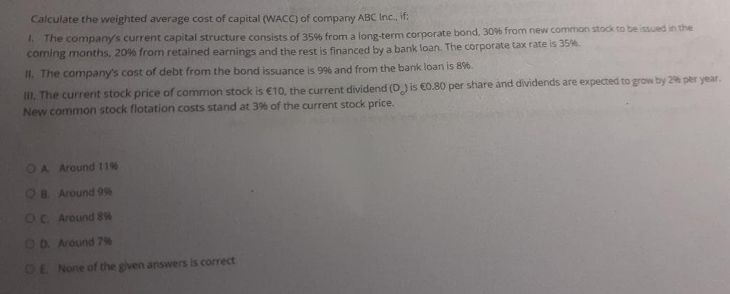 Calculate the weighted average cost of capital (WACC) of company ABC Inc., if:
1.
The company's current capital structure consists of 35% from a long-term corporate bond, 30% from new common stock to be issued in the
coming months, 20% from retained earnings and the rest is financed by a bank loan. The corporate tax rate is 35%.
II. The company's cost of debt from the bond issuance is 9% and from the bank loan is 8%.
III. The current stock price of common stock is €10, the current dividend (D) is €0.80 per share and dividends are expected to grow by 2% per year.
New common stock flotation costs stand at 3% of the current stock price.
OA Around 11%
OB. Around 9%
OC. Around 8%
OD. Around 7%
OE. None of the given answers is correct