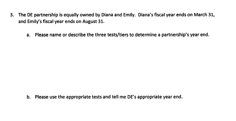 3. The DE partnership is equally owned by Diana and Emily. Diana's fiscal year ends on March 31,
and Emily's fiscal year ends on August 31.
a. Please name or describe the three tests/tiers to determine a partnership's year end.
b. Please use the appropriate tests and tell me DE's appropriate year end.