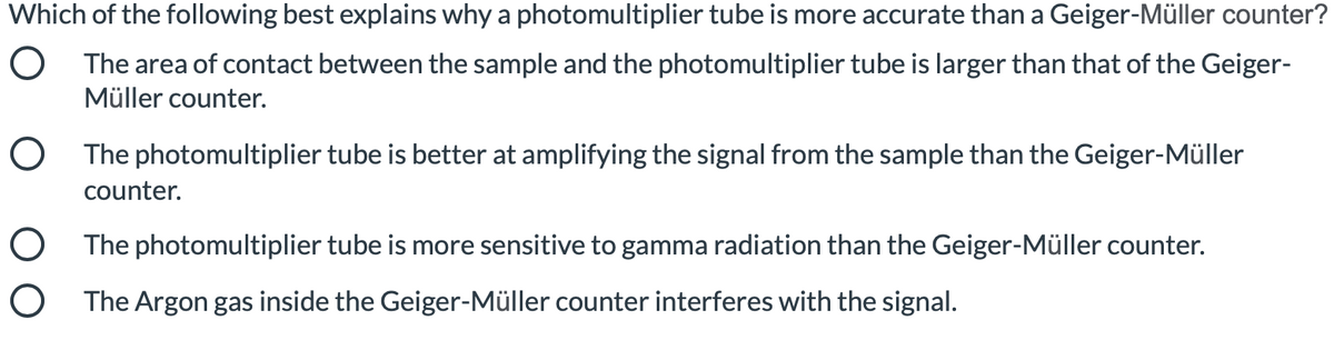 Which of the following best explains why a photomultiplier tube is more accurate than a Geiger-Müller counter?
O The area of contact between the sample and the photomultiplier tube is larger than that of the Geiger-
Müller counter.
O The photomultiplier tube is better at amplifying the signal from the sample than the Geiger-Müller
counter.
O The photomultiplier tube is more sensitive to gamma radiation than the Geiger-Müller counter.
O The Argon gas inside the Geiger-Müller counter interferes with the signal.
