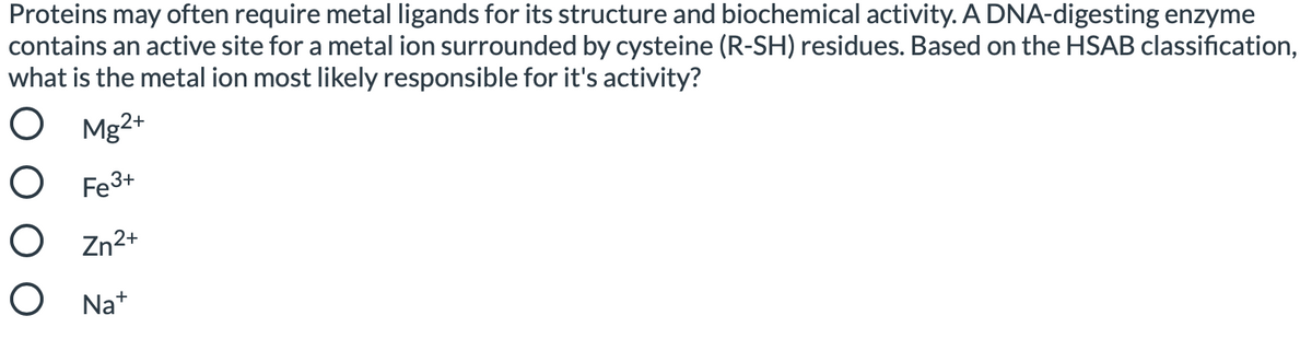 Proteins may often require metal ligands for its structure and biochemical activity. A DNA-digesting enzyme
contains an active site for a metal ion surrounded by cysteine (R-SH) residues. Based on the HSAB classification,
what is the metal ion most likely responsible for it's activity?
O Mg2*
O Fe3+
O Zn2+
O Na*
