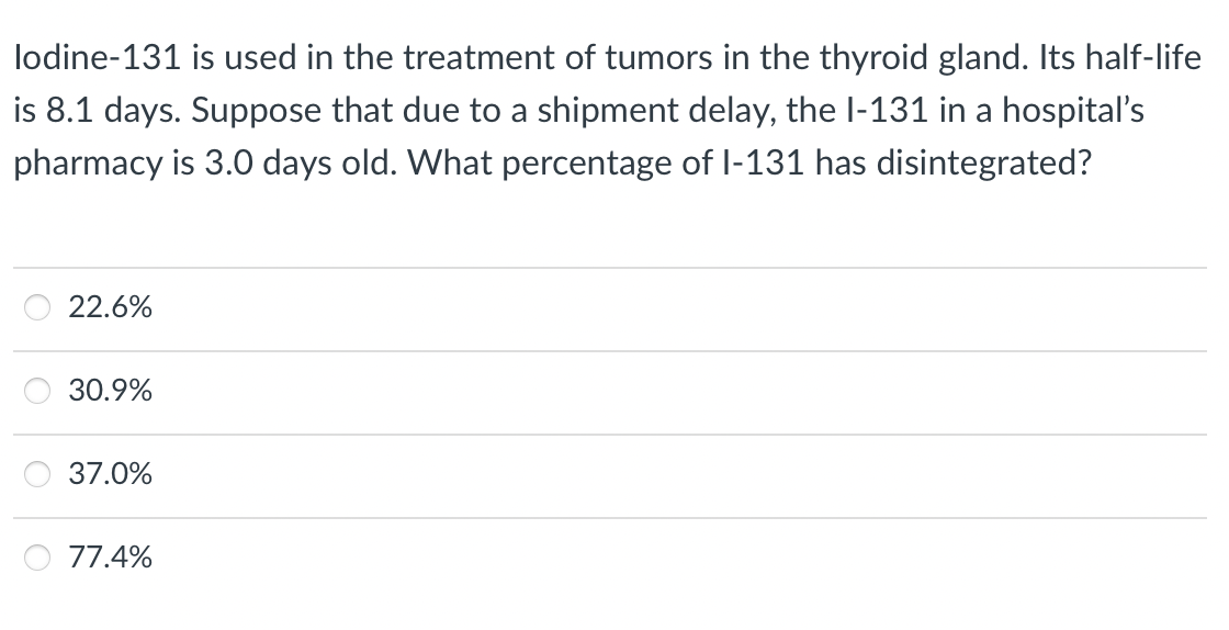 lodine-131 is used in the treatment of tumors in the thyroid gland. Its half-life
is 8.1 days. Suppose that due to a shipment delay, the l-131 in a hospital's
pharmacy is 3.0 days old. What percentage of l-131 has disintegrated?
22.6%
30.9%
37.0%
77.4%
