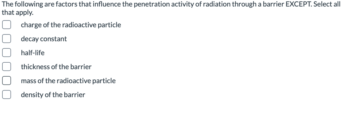 The following are factors that influence the penetration activity of radiation through a barrier EXCEPT. Select all
that apply.
charge of the radioactive particle
decay constant
half-life
thickness of the barrier
mass of the radioactive particle
density of the barrier
