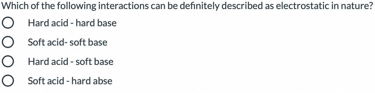 Which of the following interactions can be definitely described as electrostatic in nature?
O Hard acid - hard base
O Soft acid- soft base
O Hard acid - soft base
O Soft acid - hard abse
