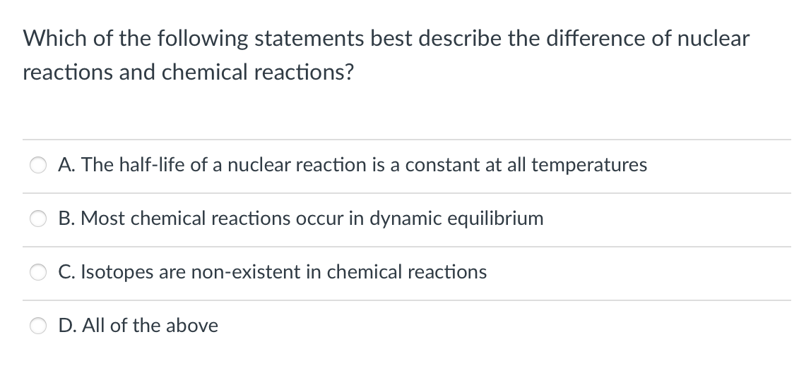 Which of the following statements best describe the difference of nuclear
reactions and chemical reactions?
A. The half-life of a nuclear reaction is a constant at all temperatures
B. Most chemical reactions occur in dynamic equilibrium
C. Isotopes are non-existent in chemical reactions
D. All of the above
