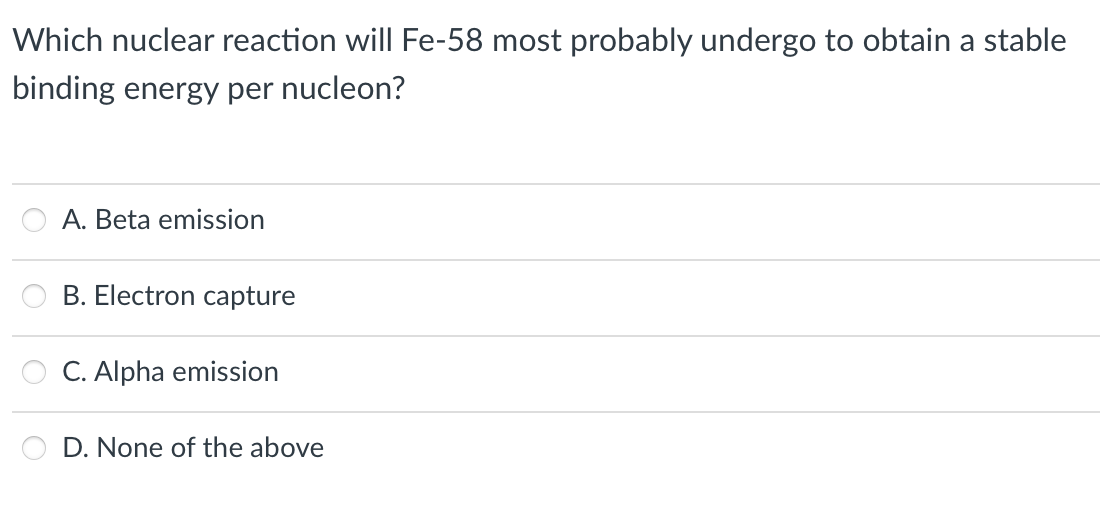 Which nuclear reaction will Fe-58 most probably undergo to obtain a stable
binding energy per nucleon?
A. Beta emission
B. Electron capture
C. Alpha emission
D. None of the above
