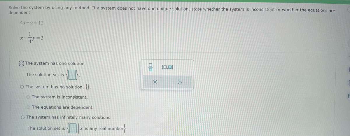 Solve the system by using any method. If a system does not have one unique solution, state whether the system is inconsistent or whether the equations are
dependent.
4x-y = 12
x-
1
4)=3
The system has one solution.
The solution set is
O The system has no solution, {}.
The system is inconsistent.
O The equations are dependent.
O The system has infinitely many solutions.
The solution set is
x is any real I number}.
0/0
X
(0,0)
S