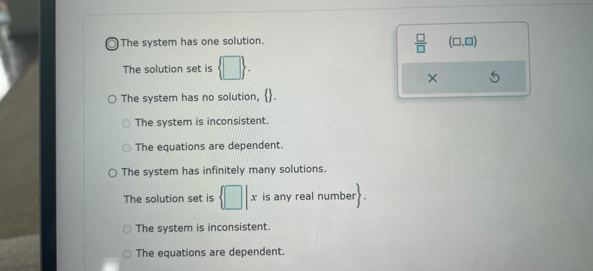 The system has one solution.
The solution set is
O The system has no solution, {}.
O The system is inconsistent.
The equations are dependent.
O The system has infinitely many solutions.
The solution set is
x is any real number
number}
The system is inconsistent.
O The equations are dependent.
olo
X
(0,0)