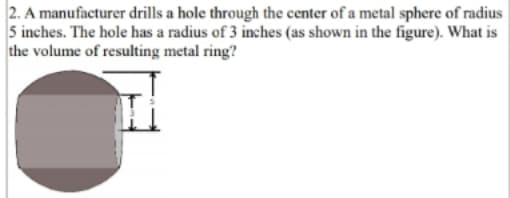 2. A manufacturer drills a hole through the center of a metal sphere of radius
5 inches. The hole has a radius of 3 inches (as shown in the figure). What is
the volume of resulting metal ring?
