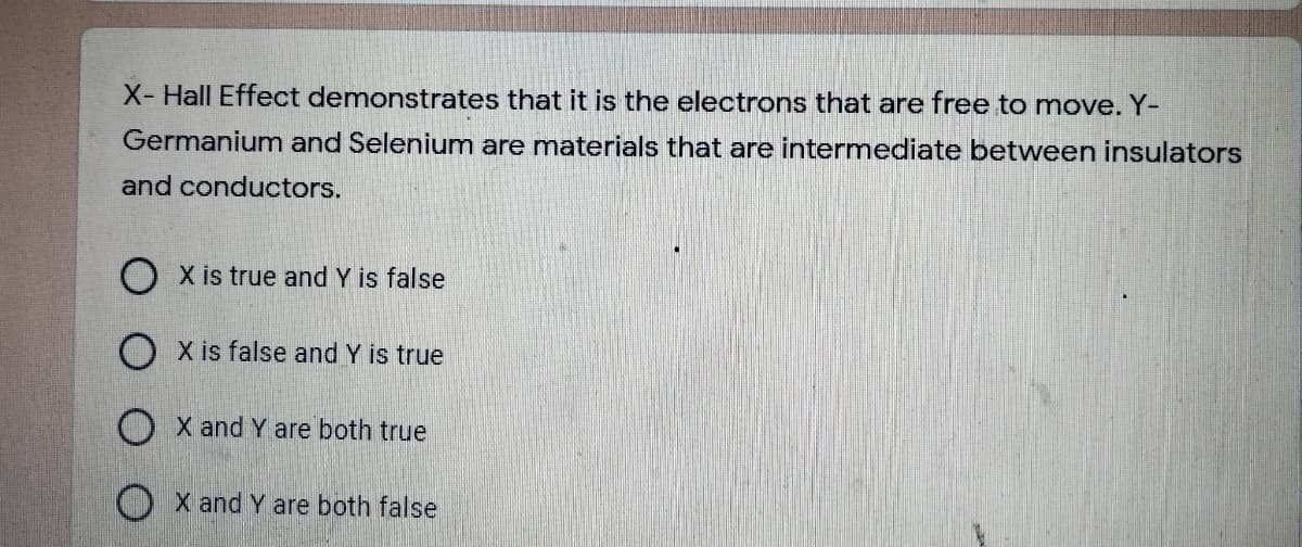 X- Hall Effect demonstrates that it is the electrons that are free to move. Y-
Germanium and Selenium are materials that are intermediate between insulators
and conductors.
O X is true and Y is false
O X is false and Y is true
O X and Y are both true
O X and Y are both false
