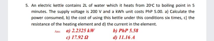 5. An electric kettle contains 2L of water which it heats from 20°C to boiling point in 5
minutes. The supply voltage is 200 V and a kWh unit costs PhP 5.00. a) Calculate the
power consumed, b) the cost of using this kettle under this conditions six times, c) the
resistance of the heating element and d) the current in the element.
b) PhP 5.58
d) 11.16 A
Ans: a) 2.2325 kW
c) 17.92 Q
