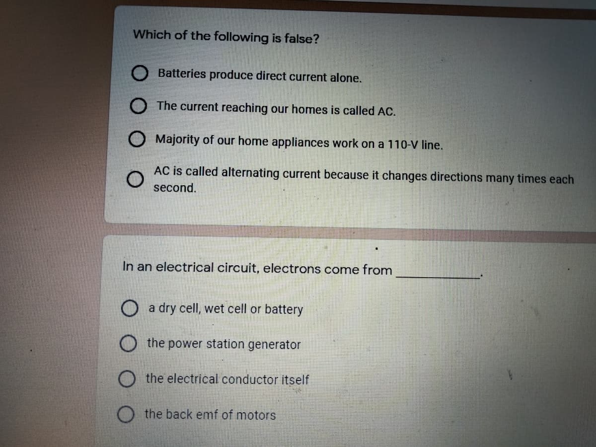 Which of the following is false?
Batteries produce direct current alone.
O The current reaching our homes is called AC.
O Majority of our home appliances work on a 110-V line.
AC is called alternating current because it changes directions many times each
second.
In an electrical circuit, electrons come from
a dry cell, wet cell or battery
the power station generator
O the electrical conductor itself
O the back emf of motors
