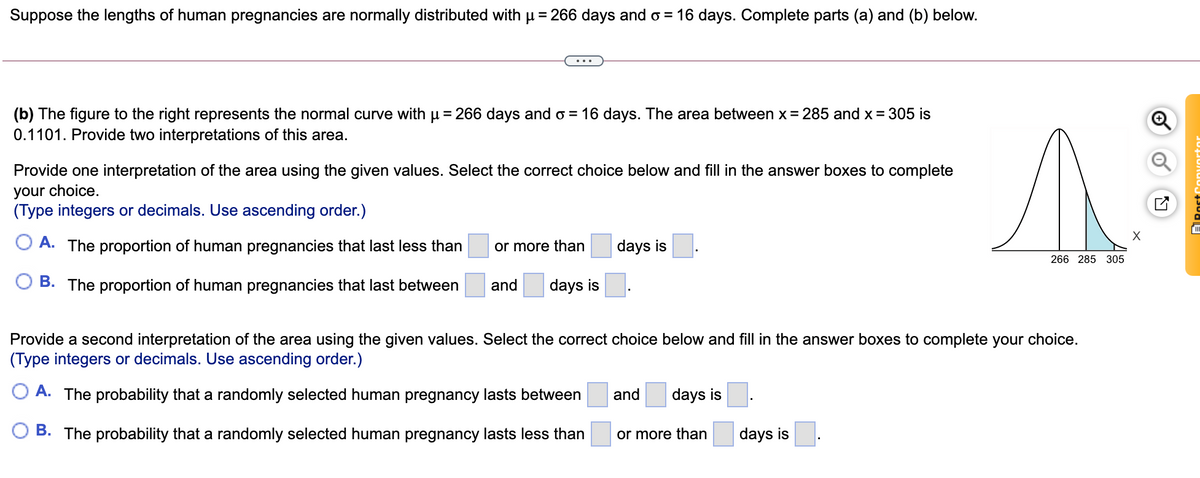 Suppose the lengths of human pregnancies are normally distributed with u = 266 days and o = 16 days. Complete parts (a) and (b) below.
(b) The figure to the right represents the normal curve with u = 266 days and o = 16 days. The area between x = 285 and x = 305 is
0.1101. Provide two interpretations of this area.
%3D
Provide one interpretation of the area using the given values. Select the correct choice below and fill in the answer boxes to complete
your choice.
(Type integers or decimals. Use ascending order.)
O A. The proportion of human pregnancies that last less than
or more than
days is
266 285 305
O B. The proportion of human pregnancies that last between
and
days is
Provide a second interpretation of the area using the given values. Select the correct choice below and fill in the answer boxes to complete your choice.
(Type integers or decimals. Use ascending order.)
A. The probability that a randomly selected human pregnancy lasts between
and
days is
B. The probability that a randomly selected human pregnancy lasts less than
or more than
days is
of
