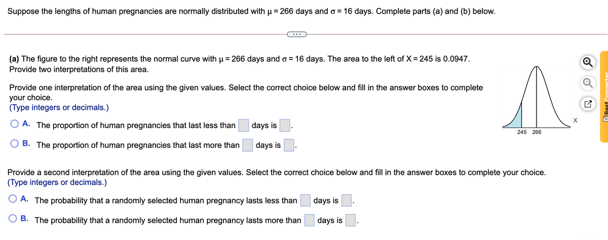 Suppose the lengths of human pregnancies are normally distributed with u = 266 days and o = 16 days. Complete parts (a) and (b) below.
(a) The figure to the right represents the normal curve with u= 266 days and o = 16 days. The area to the left of X= 245 is 0.0947.
Provide two interpretations of this area.
Provide one interpretation of the area using the given values. Select the correct choice below and fill in the answer boxes to complete
your choice.
(Type integers or decimals.)
X
A. The proportion of human pregnancies that last less than
days is
245 266
O B. The proportion of human pregnancies that last more than
days is.
Provide a second interpretation of the area using the given values. Select the correct choice below and fill in the answer boxes to complete your choice.
(Type integers or decimals.)
A. The probability that a randomly selected human pregnancy lasts less than
days is
B. The probability that a randomly selected human pregnancy lasts more than
days is
ERest Converte
