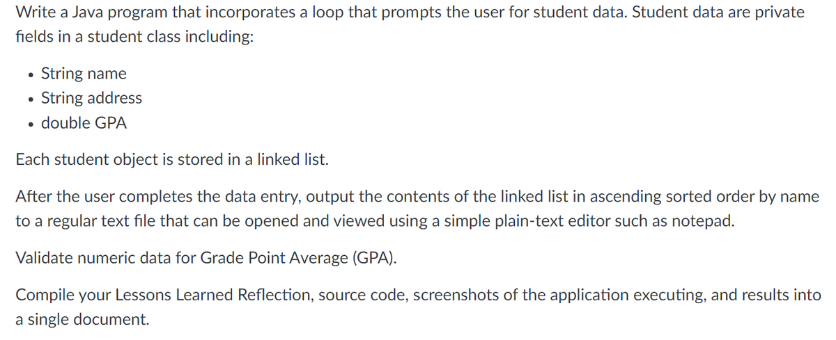 Write a Java program that incorporates a loop that prompts the user for student data. Student data are private
fields in a student class including:
●
String name
String address
double GPA
Each student object is stored in a linked list.
After the user completes the data entry, output the contents of the linked list in ascending sorted order by name
to a regular text file that can be opened and viewed using a simple plain-text editor such as notepad.
Validate numeric data for Grade Point Average (GPA).
Compile your Lessons Learned Reflection, source code, screenshots of the application executing, and results into
a single document.