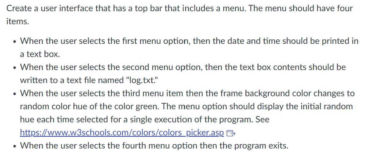Create a user interface that has a top bar that includes a menu. The menu should have four
items.
• When the user selects the first menu option, then the date and time should be printed in
a text box.
• When the user selects the second menu option, then the text box contents should be
written to a text file named "log.txt."
• When the user selects the third menu item then the frame background color changes to
random color hue of the color green. The menu option should display the initial random
hue each time selected for a single execution of the program. See
https://www.w3schools.com/colors/colors_picker.asp
&
• When the user selects the fourth menu option then the program exits.