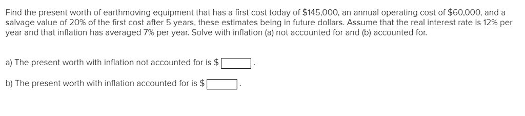 Find the present worth of earthmoving equipment that has a first cost today of $145,000, an annual operating cost of $60,000, and a
salvage value of 20% of the first cost after 5 years, these estimates being in future dollars. Assume that the real interest rate is 12% per
year and that inflation has averaged 7% per year. Solve with inflation (a) not accounted for and (b) accounted for.
a) The present worth with inflation not accounted for is $
b) The present worth with inflation accounted for is $