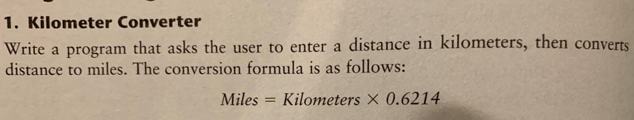 1. Kilometer Converter
Write a program that asks the user to enter a distance in kilometers, then converts
distance to miles. The conversion formula is as follows:
Miles = Kilometers X 0.6214
%3D
