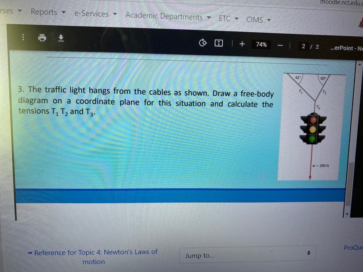 moodle.nct.edu.c
rses
Reports
e-Services
Academic Departments
ETC -
CIMS -
74%
2 / 2
.erPoint - Ne
41
63
3. The traffic light hangs from the cables as shown. Draw a free-body
diagram on a coordinate plane for this situation and calculate the
tensions T, T, and T3.
T2
T3
w 200 N
ProQue
- Reference for Topic 4: Newton's Laws of
Jump to...
motion
