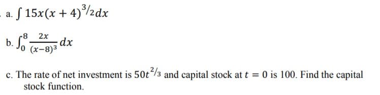 S 15x(x + 4)/2dx
а.
2x
b.
Jo x-8)*
c. The rate of net investment is 50t/3 and capital stock at t = 0 is 100. Find the capital
stock function.
