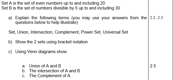 Set A is the set of even numbers up to and including 20
Set B is the set of numbers divisible by 5 up to and including 30
a) Explain the following terms (you may use your answers from the 2.1 -2.3
questions below to help illustrate):
Set, Union, Intersection, Complement, Power Set, Universal Set
b) Show the 2 sets using bracket notation
c) Using Venn diagrams show
a. Union of A and B
b. The intersection of A and B
2.5
c. The Complement of A
