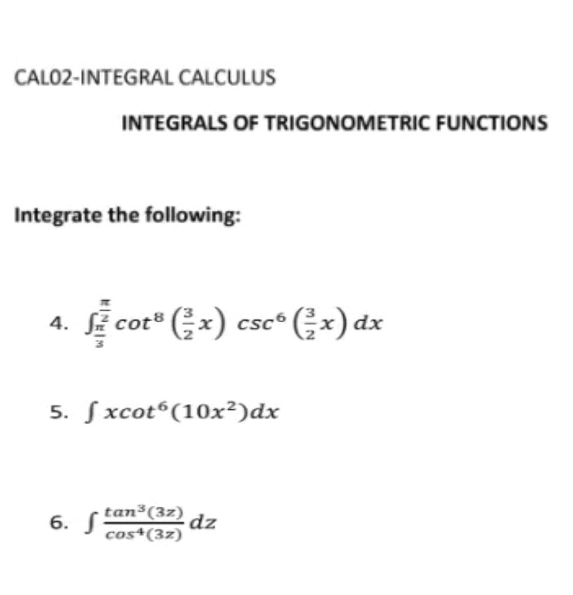 CALO2-INTEGRAL CALCULUS
INTEGRALS OF TRIGONOMETRIC FUNCTIONS
Integrate the following:
Sẽ cot" (;x) csc* (;x) dx
5. Sxcot®(10x²)dx
6. tan³(3z)
dz
cos*(3z)
