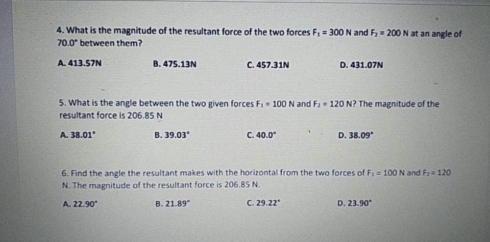 4. What is the magnitude of the resultant force of the two forces F1 = 300 N and F2 = 200 N at an angle of
70.0° between them?
A. 413.57N
B. 475.13N
C. 457.31N
D. 431.07N
5. What is the angle between the two given forces F1 = 100 N and F2 = 120 N? The magnitude of the
resultant force is 206.85 N
A. 38.01°
B. 39.03°
C. 40.0°
D. 38.09°
6. Find the angle the resultant makes with the horizontal from the two forces of F1 = 100 N and F:= 120
N. The magnitude of the resultant force is 206.85 N.
A. 22.90°
B. 21.89°
C. 29.22°
D. 23.90°
