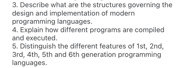 3. Describe what are the structures governing the
design and implementation of modern
programming languages.
4. Explain how different programs are compiled
and executed.
5. Distinguish the different features of 1st, 2nd,
3rd, 4th, 5th and 6th generation programming
languages.
