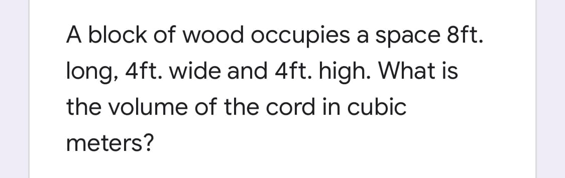 A block of wood occupies a space 8ft.
long, 4ft. wide and 4ft. high. What is
the volume of the cord in cubic
meters?
