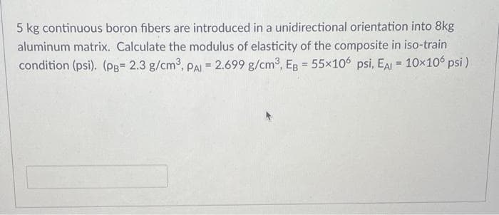 5 kg continuous boron fibers are introduced in a unidirectional orientation into 8kg
aluminum matrix. Calculate the modulus of elasticity of the composite in iso-train
condition (psi). (Pg= 2.3 g/cm3, PAL = 2.699 g/cm3, EB = 55x106 psi, EAI = 10x106 psi )
%3D
