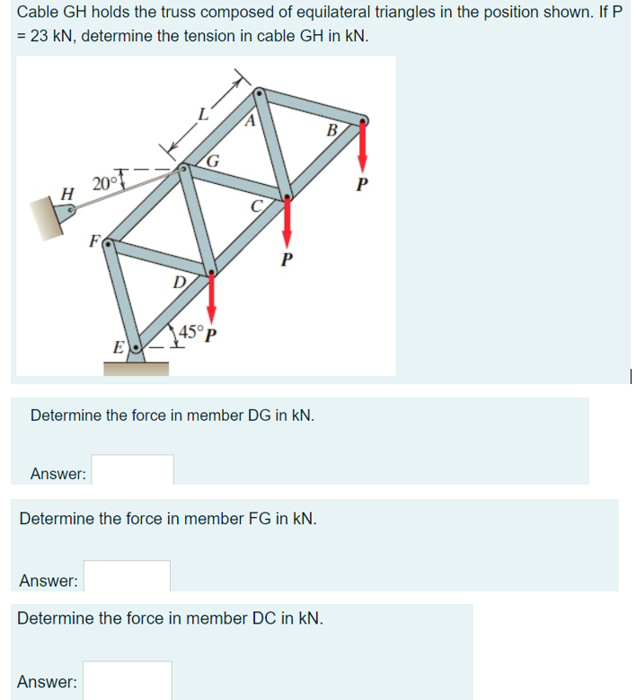 Cable GH holds the truss composed of equilateral triangles in the position shown. If P
= 23 kN, determine the tension in cable GH in kN.
B
P
H 200T
P
D
45° P
E
Determine the force in member DG in kN.
Answer:
Determine the force in member FG in kN.
Answer:
Determine the force in member DC in kN.
Answer:
