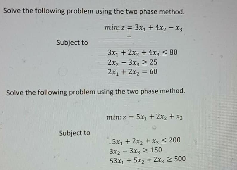 Solve the following problem using the two phase method.
min: z = 3x1 + 4x2 - X3
Subject to
3x1 + 2x2 + 4x3 < 80
2x2 -3x3 > 25
2x1 + 2x2 = 60
Solve the following problem using the two phase method.
min: z = 5x1 + 2x2 + X3
%3D
Subject to
.5x1 + 2x2 + x3 < 200
3x2-3x3 > 150
53x1 + 5x2 + 2x3 > 500
