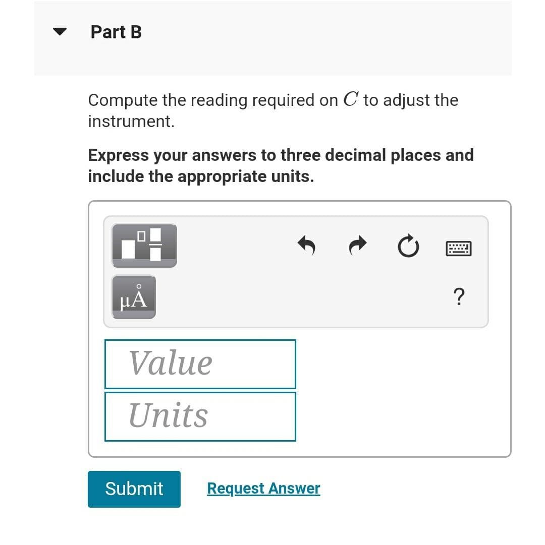 Part B
Compute the reading required on C to adjust the
instrument.
Express your answers to three decimal places and
include the appropriate units.
HÀ
?
Value
Units
Submit
Request Answer
