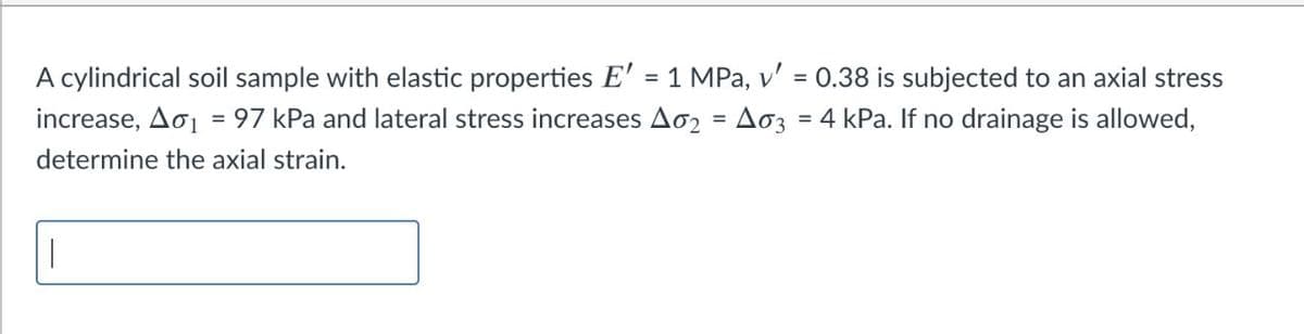 A cylindrical soil sample with elastic properties E' = 1 MPa, v' = 0.38 is subjected to an axial stress
%3D
increase, Ao1 = 97 kPa and lateral stress increases Ao2 = Ao3 = 4 kPa. If no drainage is allowed,
determine the axial strain.
