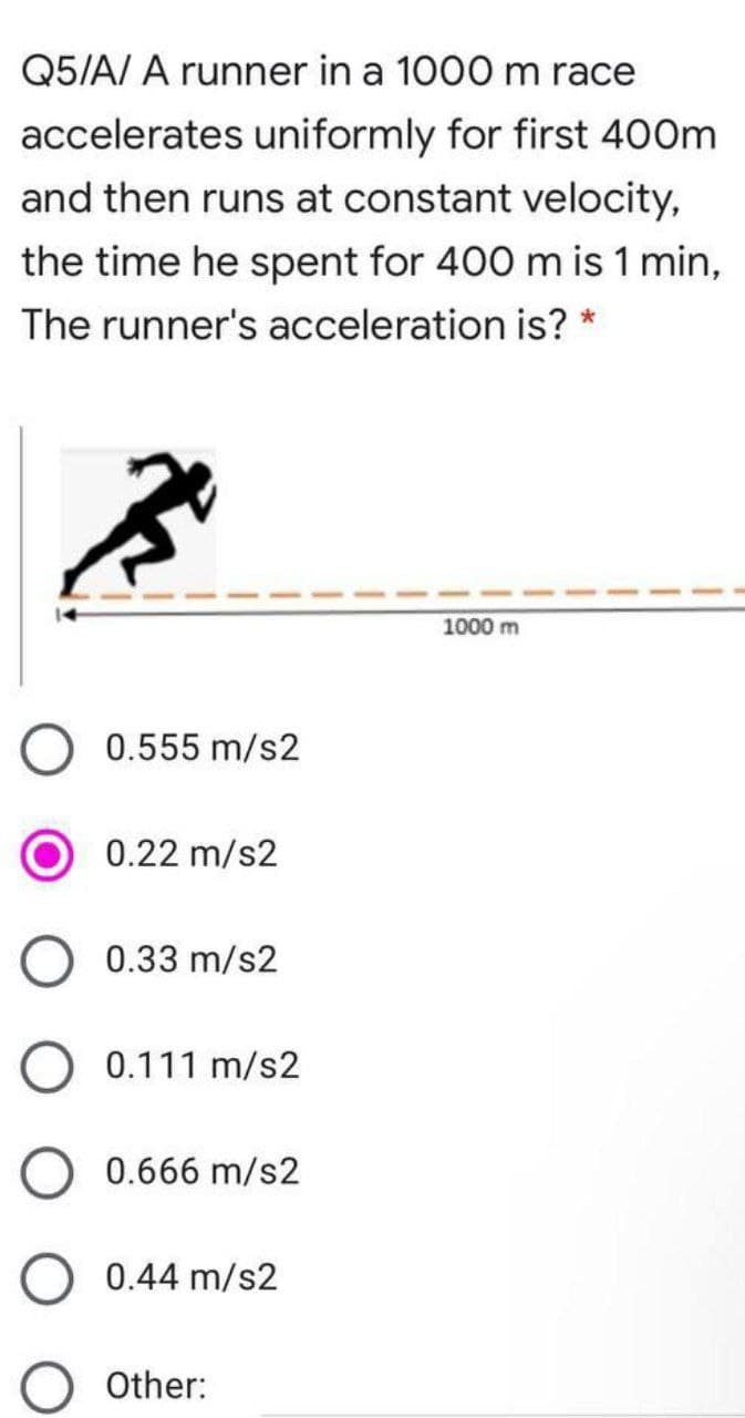 Q5/A/ A runner in a 1000 m race
accelerates uniformly for first 400m
and then runs at constant velocity,
the time he spent for 400 m is 1 min,
The runner's acceleration is? *
1000 m
0.555 m/s2
0.22 m/s2
0.33 m/s2
0.111 m/s2
0.666 m/s2
0.44 m/s2
Other:
