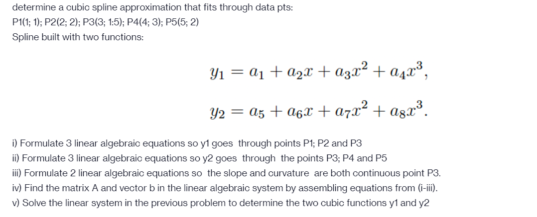 determine a cubic spline approximation that fits through data pts:
P1(1; 1); P2(2; 2); P3(3; 1:5); P4(4; 3); P5(5; 2)
Spline built with two functions:
Y1 = a1 + azx+a3x² + a4x³,
Y2 = az + a6x +a7x² + agx³.
i) Formulate 3 linear algebraic equations so y1 goes through points P1; P2 and P3
ii) Formulate 3 linear algebraic equations so y2 goes through the points P3; P4 and P5
iii) Formulate 2 linear algebraic equations so the slope and curvature are both continuous point P3.
iv) Find the matrix A and vector b in the linear algebraic system by assembling equations from (i-iii).
v) Solve the linear system in the previous problem to determine the two cubic functions y1 and y2
