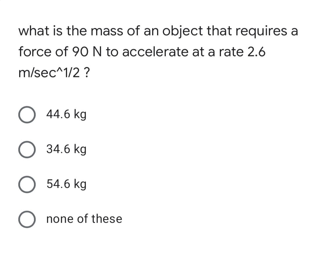 what is the mass of an object that requires a
force of 90 N to accelerate at a rate 2.6
m/sec^1/2 ?
O 44.6 kg
O 34.6 kg
O 54.6 kg
O none of these