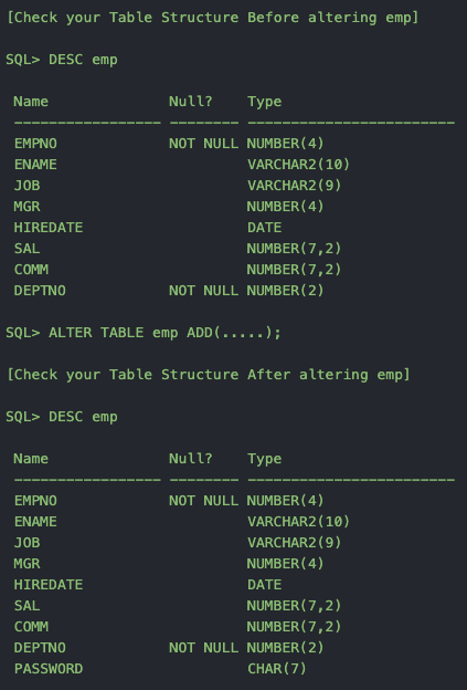 [Check your Table Structure Before altering emp]
SQL> DESC emp
Name
Null?
Туре
NOT NULL NUMBER ( 4)
VARCHAR2 (10)
VARCHAR2 (9)
NUMBER ( 4)
EMPNO
ENAME
JÓB
MGR
HIREDATE
DATE
NUMBER ( 7,2)
NUMBER ( 7,2)
NOT NULL NUMBER (2)
SAL
COMM
DEPTNO
SQL> ALTER TABLE emp ADD(.....);
[Check your Table Structure After altering emp]
SQL> DESC emp
Name
Null?
Туре
EMPNO
NOT NULL NUMBER (4)
ΕΝΜΕ
VARCHAR2 (10)
JOB
VARCHAR2 (9)
MGR
NUMBER (4)
HIREDATE
DATE
NUMBER ( 7,2)
NUMBER (7,2)
NOT NULL NUMBER (2)
SAL
COMM
DEPTNO
PASSWORD
CHAR (7)
