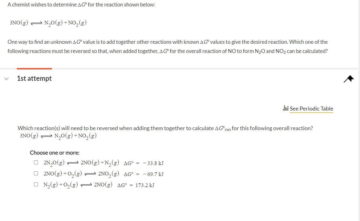 A chemist wishes to determineAG for the reaction shown below:
3NO(g) =
- N,0(g) +NO,(g)
One way to find an unknown A Gvalue is to add together other reactions with known AG values to give the desired reaction. Which one of the
following reactions must be reversed so that, when added together, AG° for the overall reaction of NO to form N20 and NO2 can be calculated?
1st attempt
See Periodic Table
Which reaction(s) will need to be reversed when adding them together to calculate AGrxn for this following overall reaction?
3NO(g) = N,0(g) +NO,(g)
Choose one or more:
O 2N,0(g) = 2NO(g) +N,(g) AG° = - 33.8 kJ
O 2NO(g) +0,(g) :
= 2NO, (g) AG° = - 69.7 kJ
O N2(g) +O,(g)= 2NO(g) AG° = 173.2 kJ
