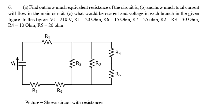 (a) Find out how much equivalent resistance of the circuit is, (b) and how much total current
will flow in the main circuit. (c) what would be current and voltage in each branch in the given
figure. In this figure, Vt = 210 V, R1 = 20 Ohm, R6 = 15 Ohm, R7 = 25 ohm, R2 = R3 = 30 Ohm,
R4 = 10 Ohm, R5 = 20 ohm.
6.
R1
R4
R2
R3
R5
R7
R6
Picture – Shows circuit with resistances.
