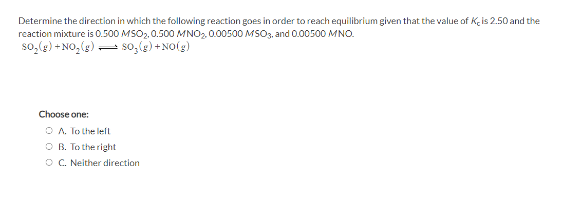 Determine the direction in which the following reaction goes in order to reach equilibrium given that the value of K is 2.50 and the
reaction mixture is 0.500 MSO2, 0.500 MNO2, 0.00500 MSO3, and 0.00500 MNO.
so,(g) + NO,(g) so,(g) + NO(g)
Choose one:
O A. To the left
O B. To the right
O C. Neither direction
